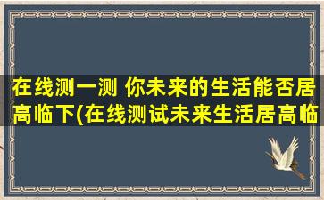 在线测一测 你未来的生活能否居高临下(在线测试未来生活居高临下能力)